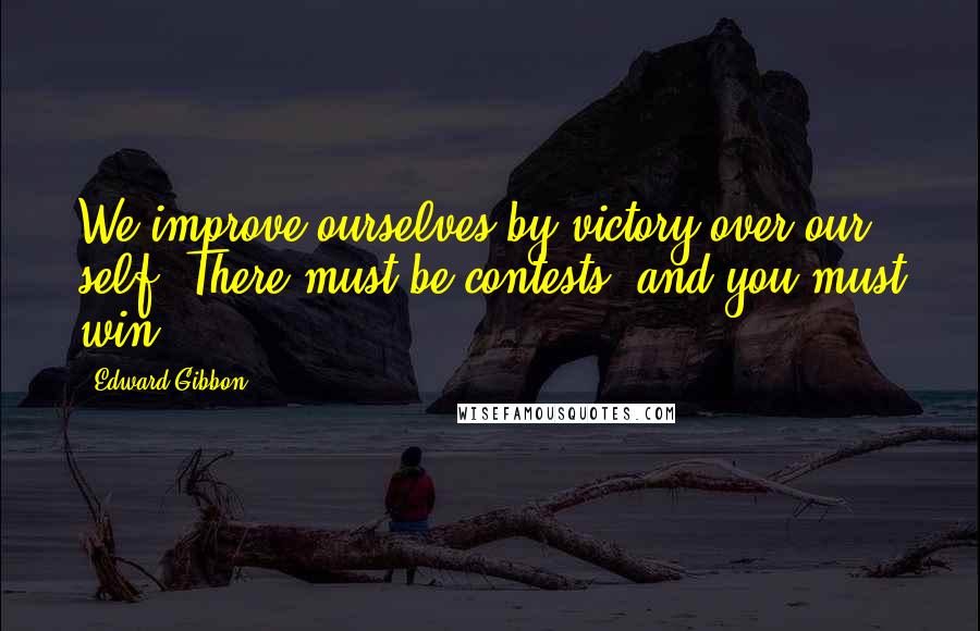 Edward Gibbon Quotes: We improve ourselves by victory over our self. There must be contests, and you must win.