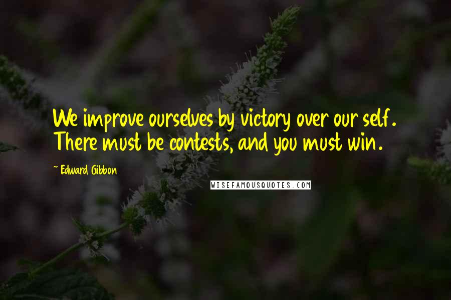 Edward Gibbon Quotes: We improve ourselves by victory over our self. There must be contests, and you must win.