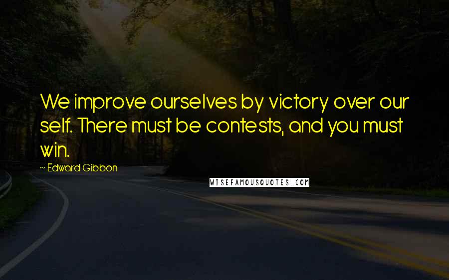 Edward Gibbon Quotes: We improve ourselves by victory over our self. There must be contests, and you must win.