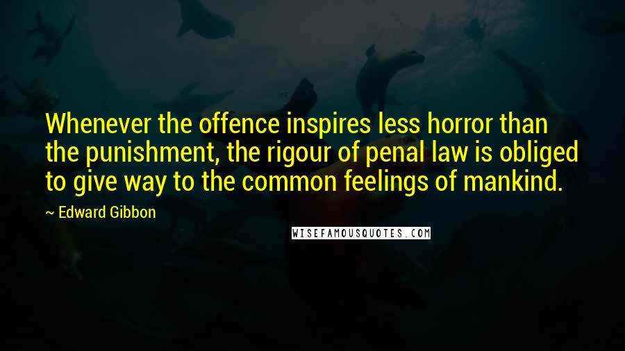 Edward Gibbon Quotes: Whenever the offence inspires less horror than the punishment, the rigour of penal law is obliged to give way to the common feelings of mankind.