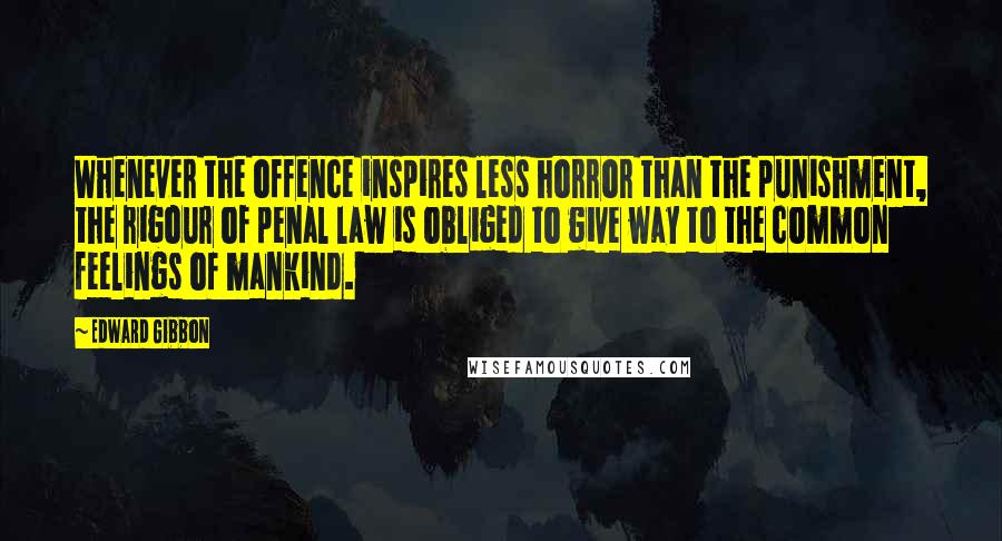 Edward Gibbon Quotes: Whenever the offence inspires less horror than the punishment, the rigour of penal law is obliged to give way to the common feelings of mankind.