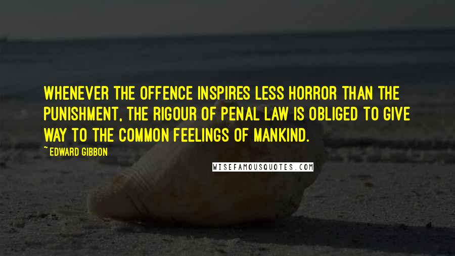 Edward Gibbon Quotes: Whenever the offence inspires less horror than the punishment, the rigour of penal law is obliged to give way to the common feelings of mankind.