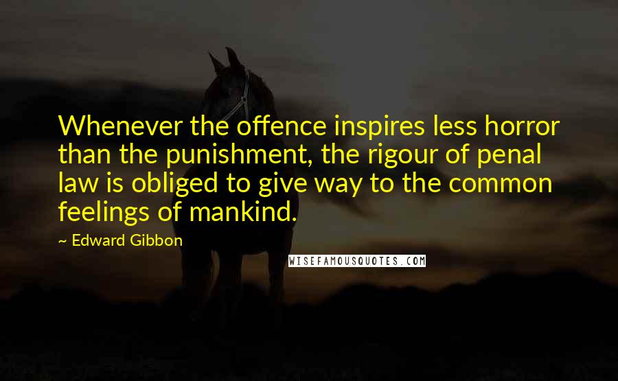 Edward Gibbon Quotes: Whenever the offence inspires less horror than the punishment, the rigour of penal law is obliged to give way to the common feelings of mankind.