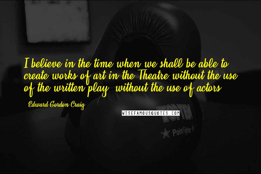 Edward Gordon Craig Quotes: I believe in the time when we shall be able to create works of art in the Theatre without the use of the written play, without the use of actors.