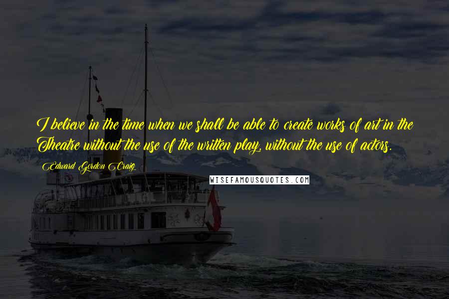 Edward Gordon Craig Quotes: I believe in the time when we shall be able to create works of art in the Theatre without the use of the written play, without the use of actors.