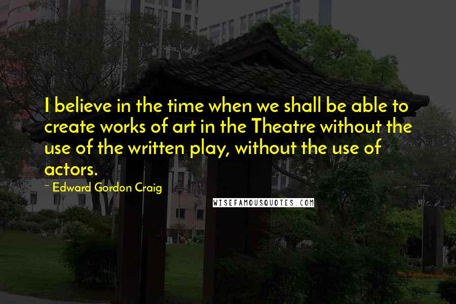 Edward Gordon Craig Quotes: I believe in the time when we shall be able to create works of art in the Theatre without the use of the written play, without the use of actors.