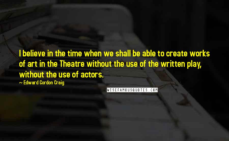 Edward Gordon Craig Quotes: I believe in the time when we shall be able to create works of art in the Theatre without the use of the written play, without the use of actors.