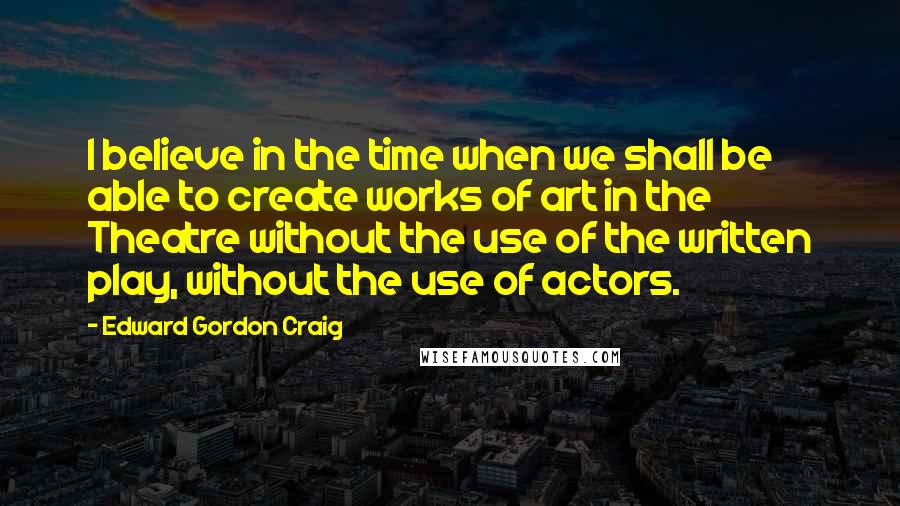 Edward Gordon Craig Quotes: I believe in the time when we shall be able to create works of art in the Theatre without the use of the written play, without the use of actors.