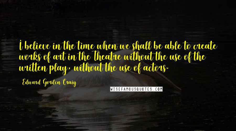 Edward Gordon Craig Quotes: I believe in the time when we shall be able to create works of art in the Theatre without the use of the written play, without the use of actors.