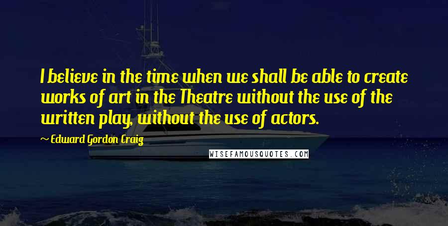 Edward Gordon Craig Quotes: I believe in the time when we shall be able to create works of art in the Theatre without the use of the written play, without the use of actors.