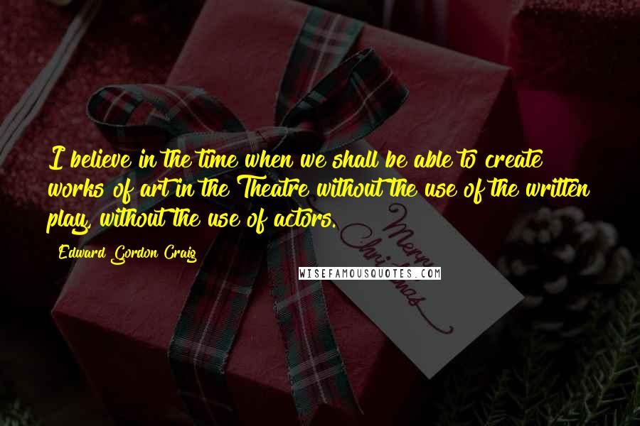 Edward Gordon Craig Quotes: I believe in the time when we shall be able to create works of art in the Theatre without the use of the written play, without the use of actors.