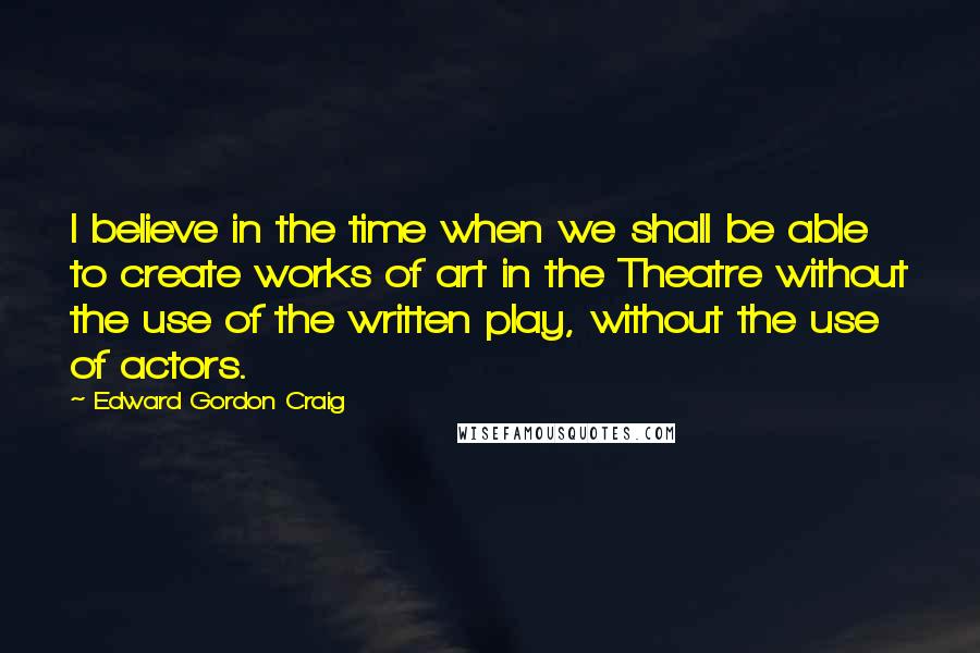 Edward Gordon Craig Quotes: I believe in the time when we shall be able to create works of art in the Theatre without the use of the written play, without the use of actors.