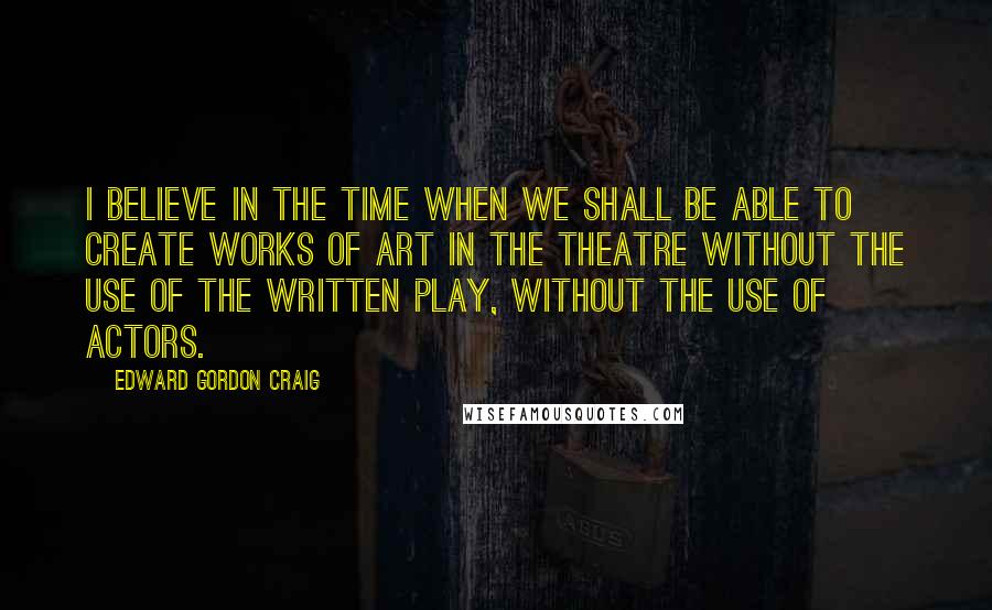 Edward Gordon Craig Quotes: I believe in the time when we shall be able to create works of art in the Theatre without the use of the written play, without the use of actors.