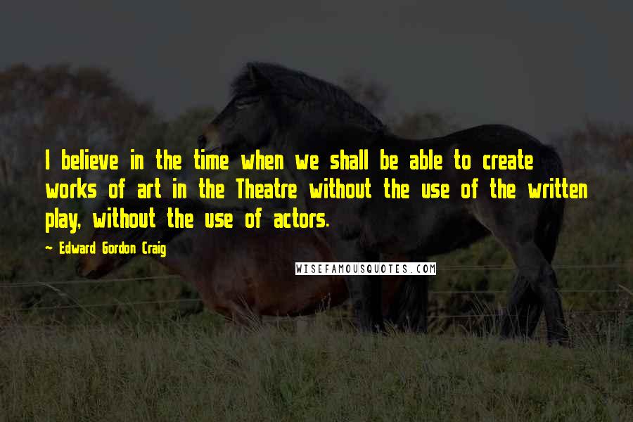 Edward Gordon Craig Quotes: I believe in the time when we shall be able to create works of art in the Theatre without the use of the written play, without the use of actors.