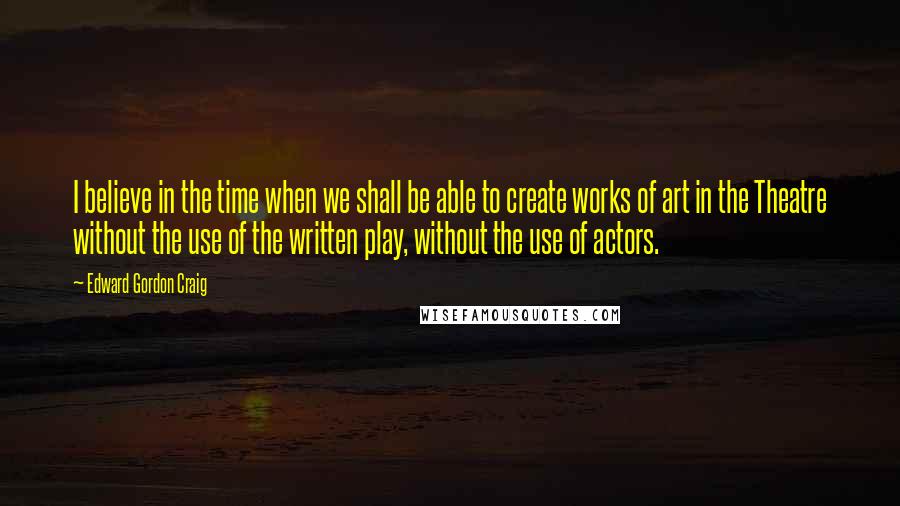 Edward Gordon Craig Quotes: I believe in the time when we shall be able to create works of art in the Theatre without the use of the written play, without the use of actors.