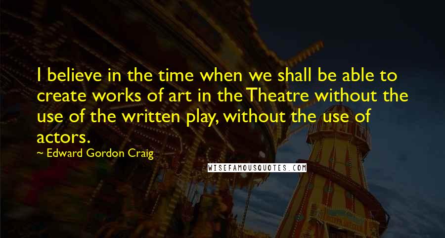 Edward Gordon Craig Quotes: I believe in the time when we shall be able to create works of art in the Theatre without the use of the written play, without the use of actors.