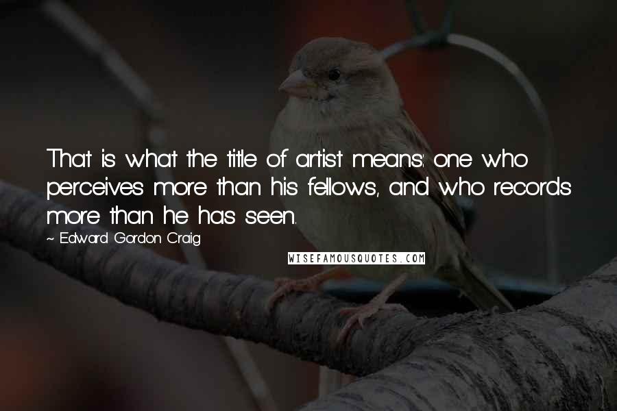 Edward Gordon Craig Quotes: That is what the title of artist means: one who perceives more than his fellows, and who records more than he has seen.