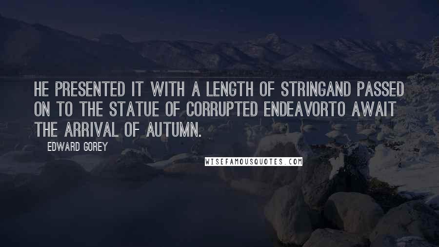 Edward Gorey Quotes: He presented it with a length of stringand passed on to the statue of Corrupted Endeavorto await the arrival of Autumn.