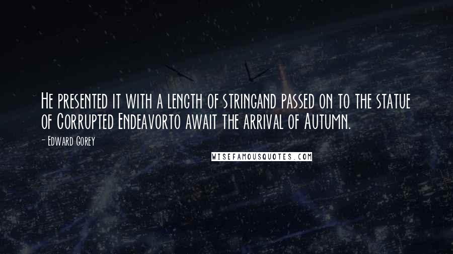 Edward Gorey Quotes: He presented it with a length of stringand passed on to the statue of Corrupted Endeavorto await the arrival of Autumn.