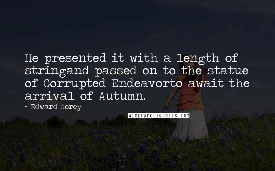 Edward Gorey Quotes: He presented it with a length of stringand passed on to the statue of Corrupted Endeavorto await the arrival of Autumn.