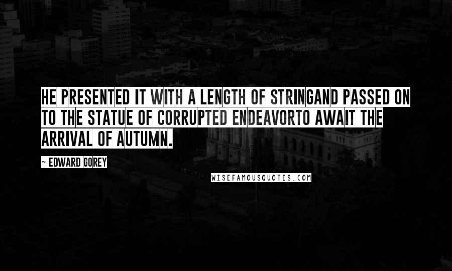 Edward Gorey Quotes: He presented it with a length of stringand passed on to the statue of Corrupted Endeavorto await the arrival of Autumn.