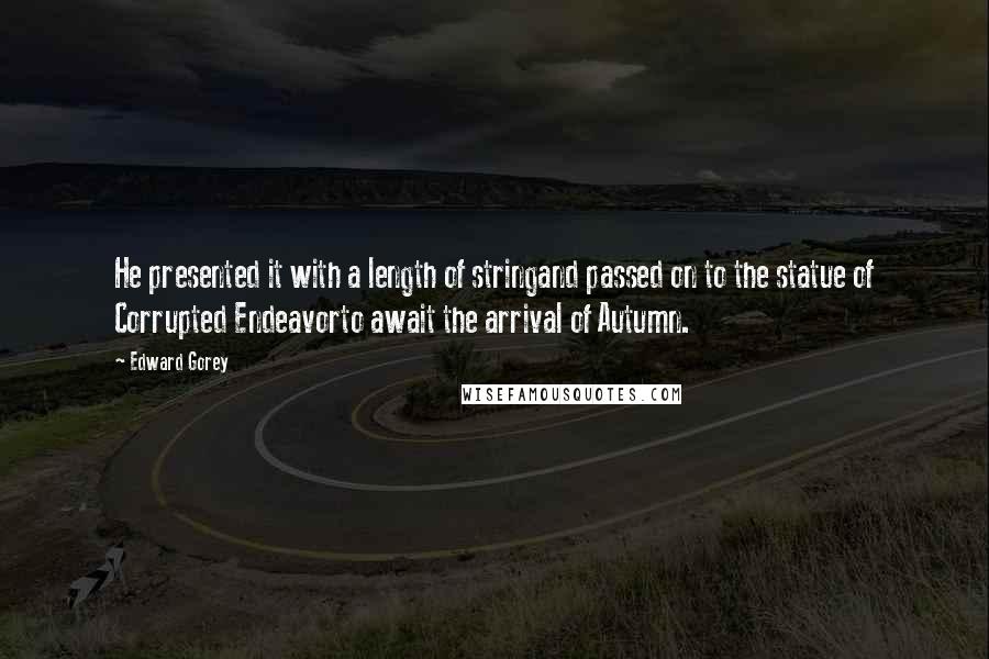 Edward Gorey Quotes: He presented it with a length of stringand passed on to the statue of Corrupted Endeavorto await the arrival of Autumn.