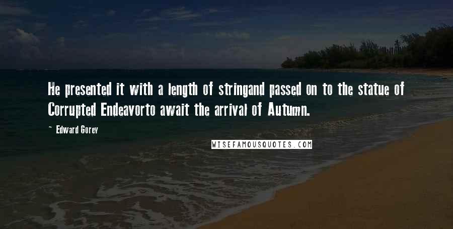 Edward Gorey Quotes: He presented it with a length of stringand passed on to the statue of Corrupted Endeavorto await the arrival of Autumn.