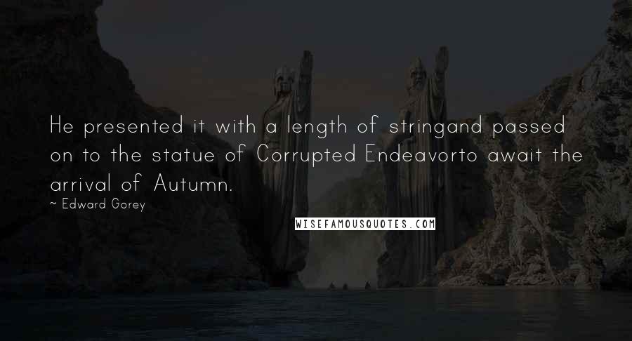 Edward Gorey Quotes: He presented it with a length of stringand passed on to the statue of Corrupted Endeavorto await the arrival of Autumn.