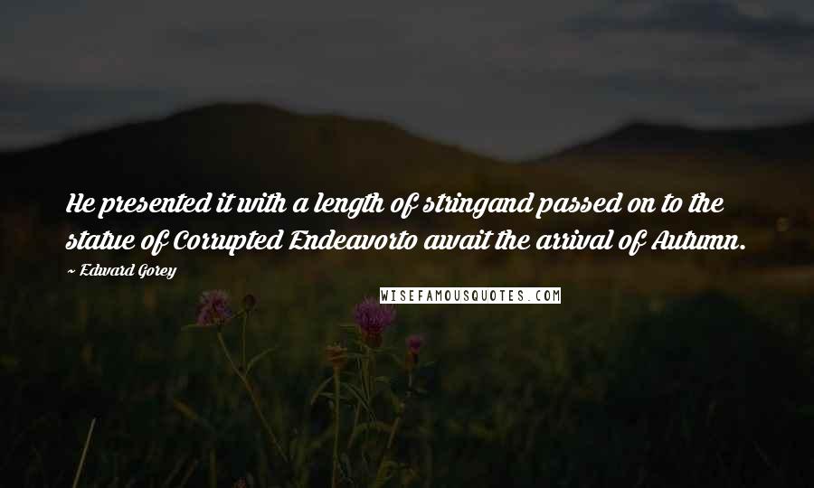 Edward Gorey Quotes: He presented it with a length of stringand passed on to the statue of Corrupted Endeavorto await the arrival of Autumn.