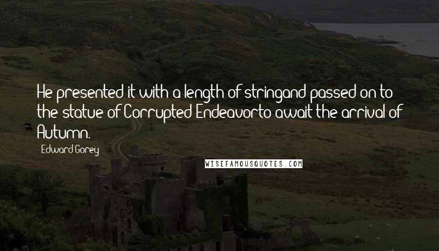 Edward Gorey Quotes: He presented it with a length of stringand passed on to the statue of Corrupted Endeavorto await the arrival of Autumn.