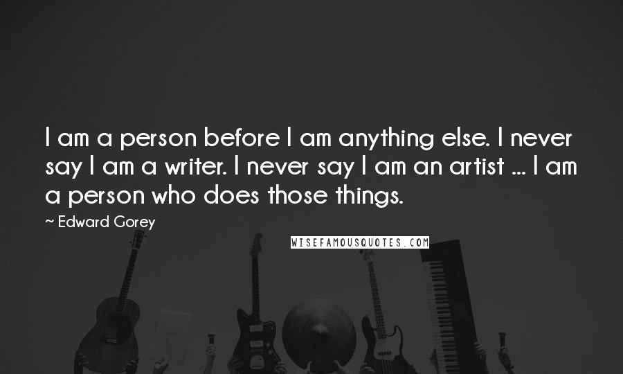 Edward Gorey Quotes: I am a person before I am anything else. I never say I am a writer. I never say I am an artist ... I am a person who does those things.