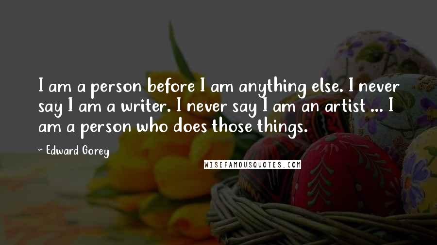 Edward Gorey Quotes: I am a person before I am anything else. I never say I am a writer. I never say I am an artist ... I am a person who does those things.