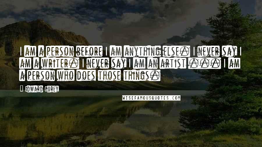 Edward Gorey Quotes: I am a person before I am anything else. I never say I am a writer. I never say I am an artist ... I am a person who does those things.