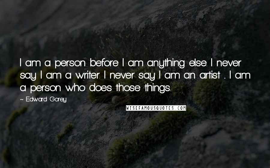 Edward Gorey Quotes: I am a person before I am anything else. I never say I am a writer. I never say I am an artist ... I am a person who does those things.