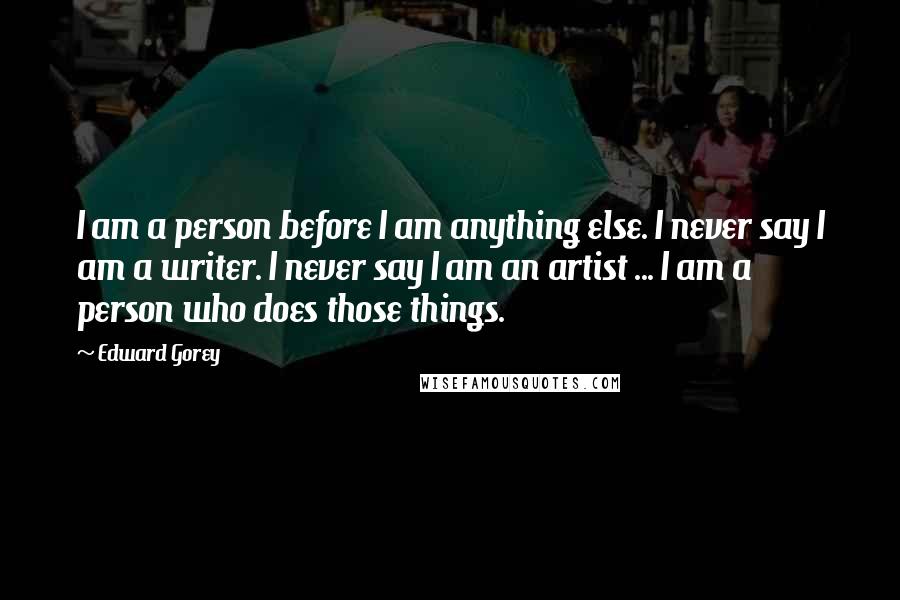 Edward Gorey Quotes: I am a person before I am anything else. I never say I am a writer. I never say I am an artist ... I am a person who does those things.