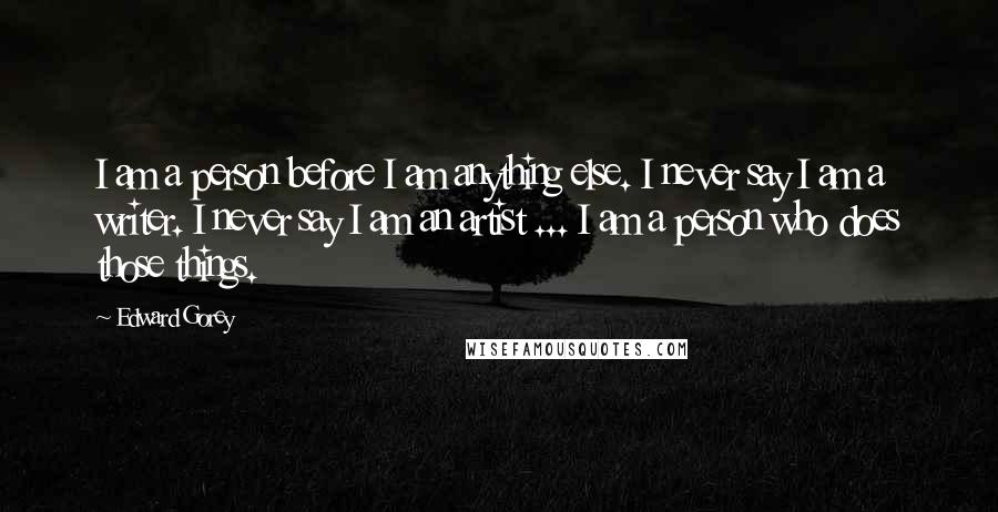 Edward Gorey Quotes: I am a person before I am anything else. I never say I am a writer. I never say I am an artist ... I am a person who does those things.