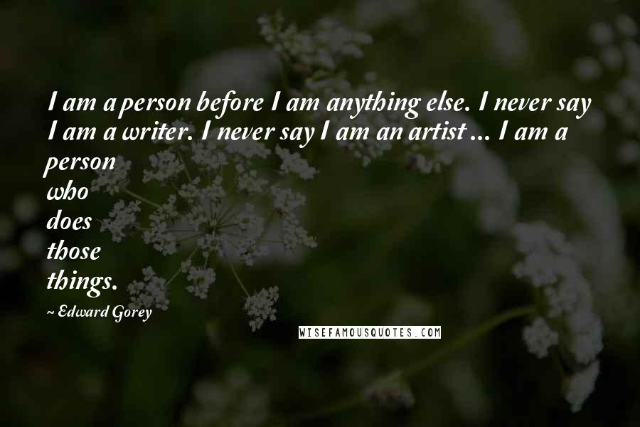 Edward Gorey Quotes: I am a person before I am anything else. I never say I am a writer. I never say I am an artist ... I am a person who does those things.