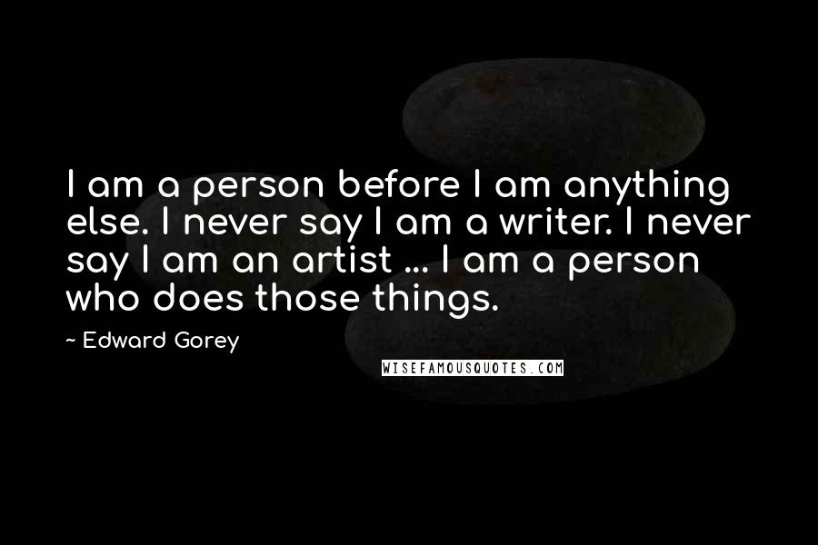 Edward Gorey Quotes: I am a person before I am anything else. I never say I am a writer. I never say I am an artist ... I am a person who does those things.