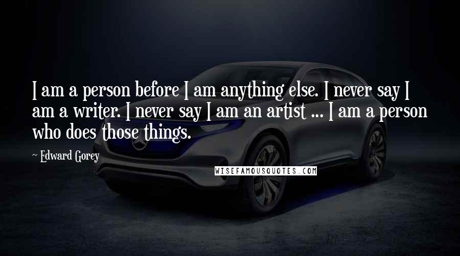 Edward Gorey Quotes: I am a person before I am anything else. I never say I am a writer. I never say I am an artist ... I am a person who does those things.