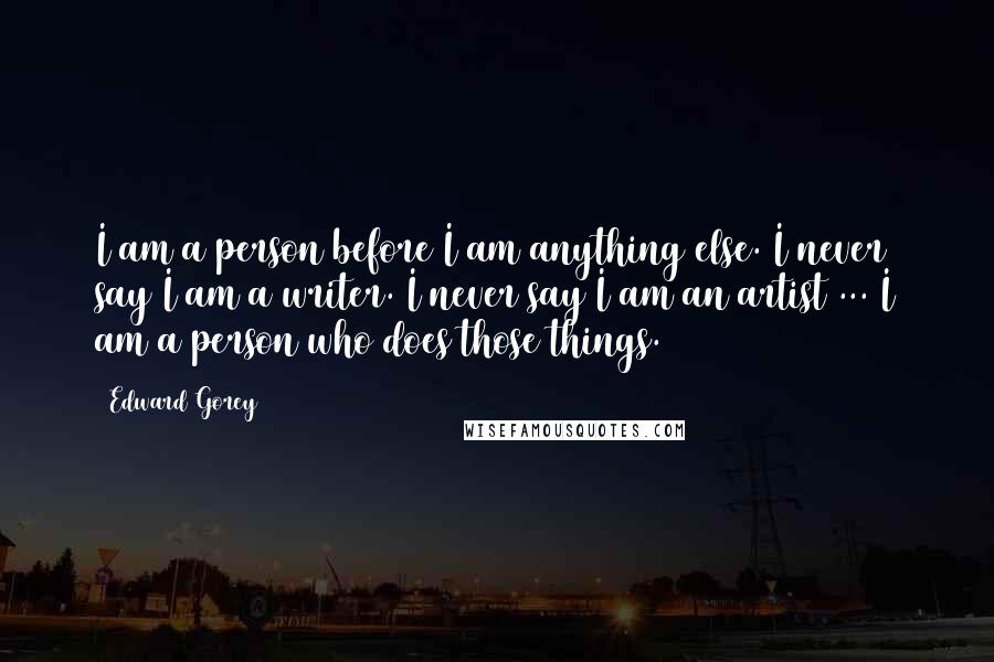 Edward Gorey Quotes: I am a person before I am anything else. I never say I am a writer. I never say I am an artist ... I am a person who does those things.