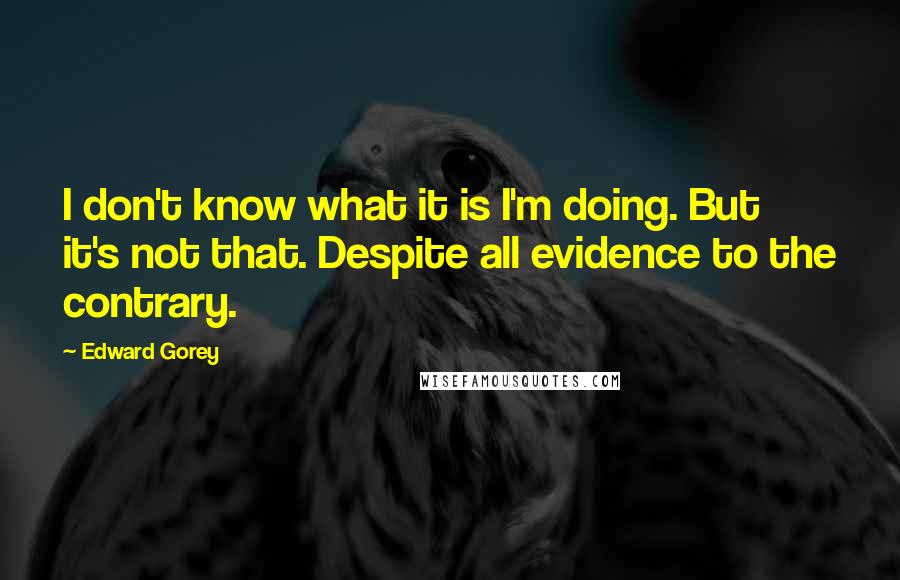Edward Gorey Quotes: I don't know what it is I'm doing. But it's not that. Despite all evidence to the contrary.
