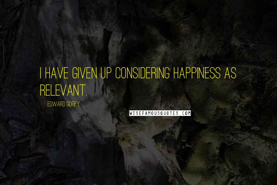 Edward Gorey Quotes: I have given up considering happiness as relevant.