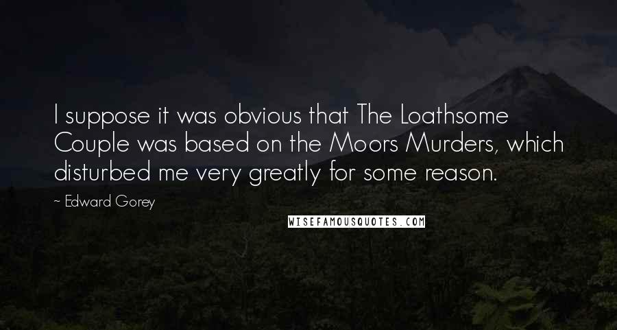 Edward Gorey Quotes: I suppose it was obvious that The Loathsome Couple was based on the Moors Murders, which disturbed me very greatly for some reason.