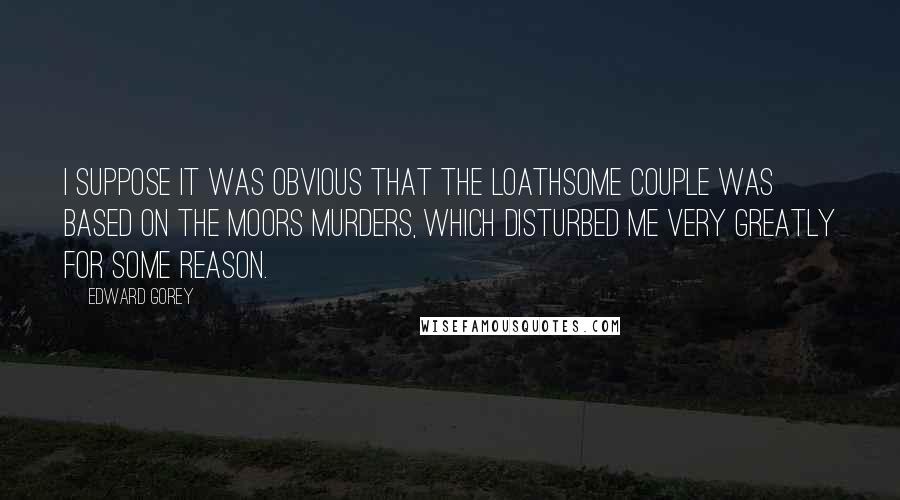 Edward Gorey Quotes: I suppose it was obvious that The Loathsome Couple was based on the Moors Murders, which disturbed me very greatly for some reason.