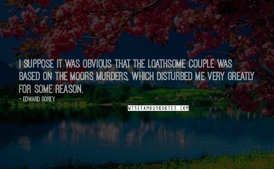 Edward Gorey Quotes: I suppose it was obvious that The Loathsome Couple was based on the Moors Murders, which disturbed me very greatly for some reason.