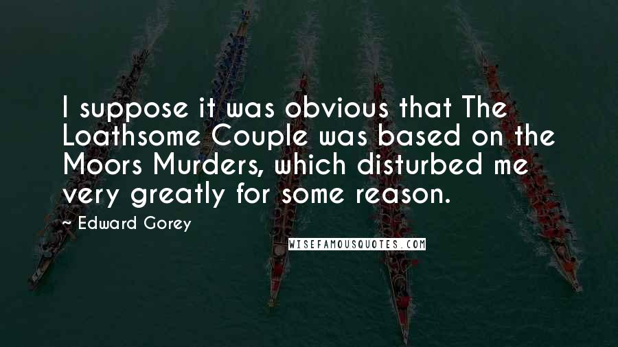 Edward Gorey Quotes: I suppose it was obvious that The Loathsome Couple was based on the Moors Murders, which disturbed me very greatly for some reason.