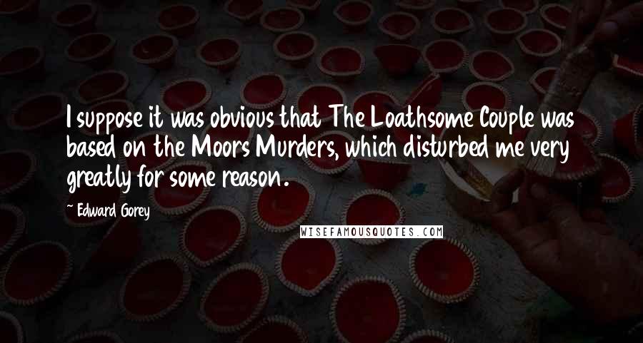 Edward Gorey Quotes: I suppose it was obvious that The Loathsome Couple was based on the Moors Murders, which disturbed me very greatly for some reason.