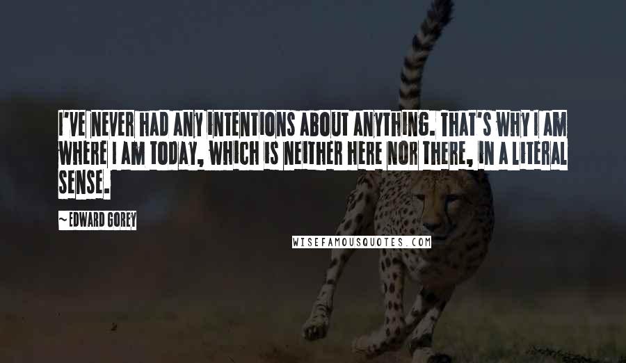 Edward Gorey Quotes: I've never had any intentions about anything. That's why I am where I am today, which is neither here nor there, in a literal sense.