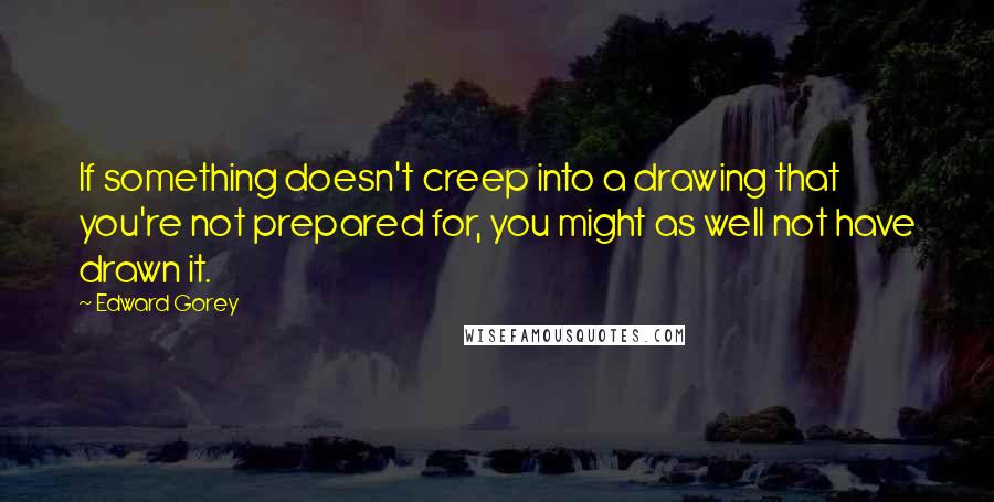 Edward Gorey Quotes: If something doesn't creep into a drawing that you're not prepared for, you might as well not have drawn it.