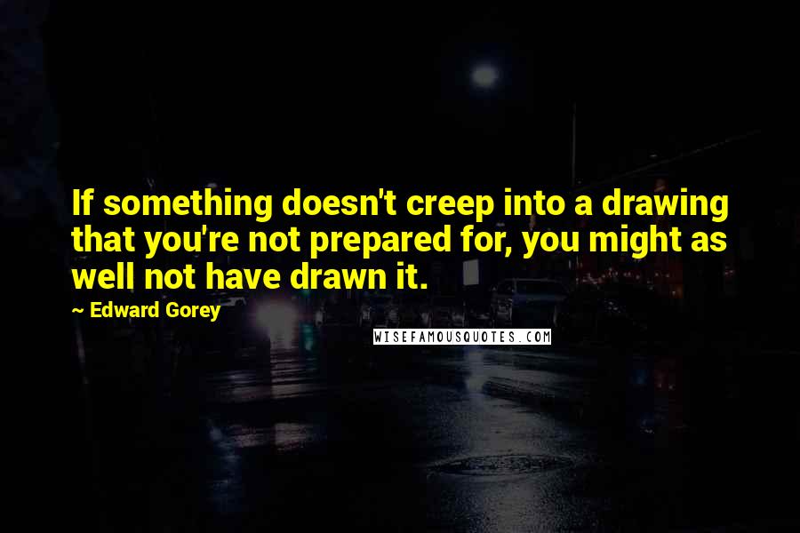 Edward Gorey Quotes: If something doesn't creep into a drawing that you're not prepared for, you might as well not have drawn it.
